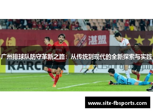 广州排球队防守革新之路：从传统到现代的全新探索与实践