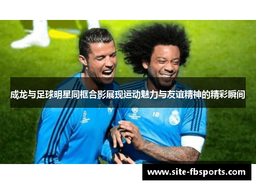 成龙与足球明星同框合影展现运动魅力与友谊精神的精彩瞬间